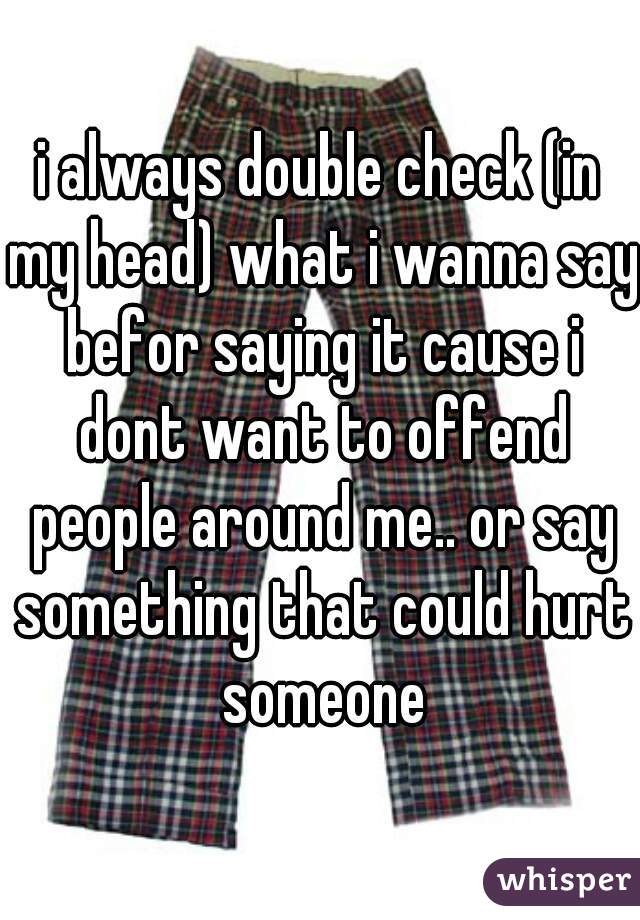 i always double check (in my head) what i wanna say befor saying it cause i dont want to offend people around me.. or say something that could hurt someone