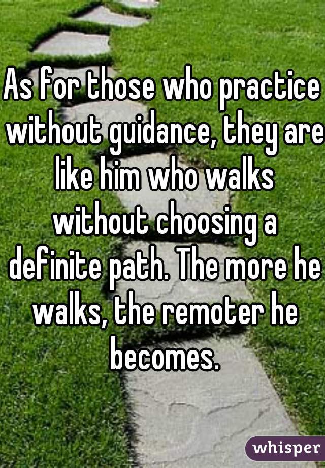 As for those who practice without guidance, they are like him who walks without choosing a definite path. The more he walks, the remoter he becomes.