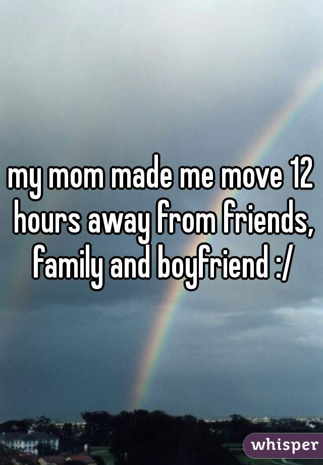my mom made me move 12 hours away from friends, family and boyfriend :/