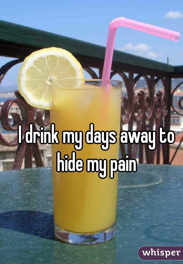 I drink my days away to hide my pain 