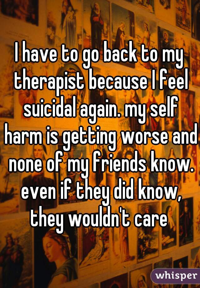 I have to go back to my therapist because I feel suicidal again. my self harm is getting worse and none of my friends know. even if they did know, they wouldn't care 