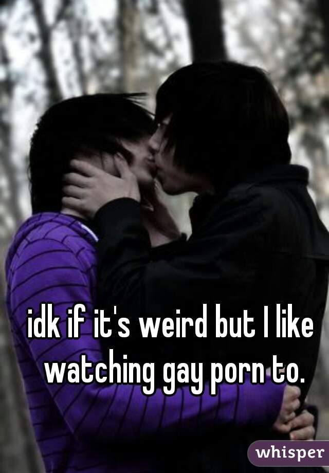 idk if it's weird but I like watching gay porn to.