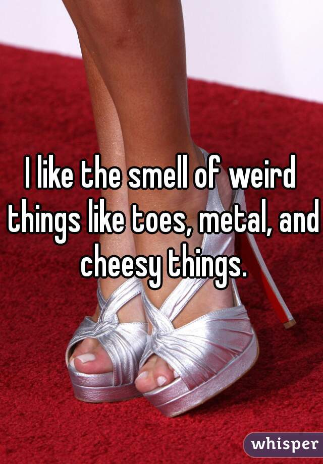 I like the smell of weird things like toes, metal, and cheesy things.