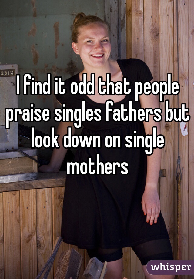 I find it odd that people praise singles fathers but look down on single mothers