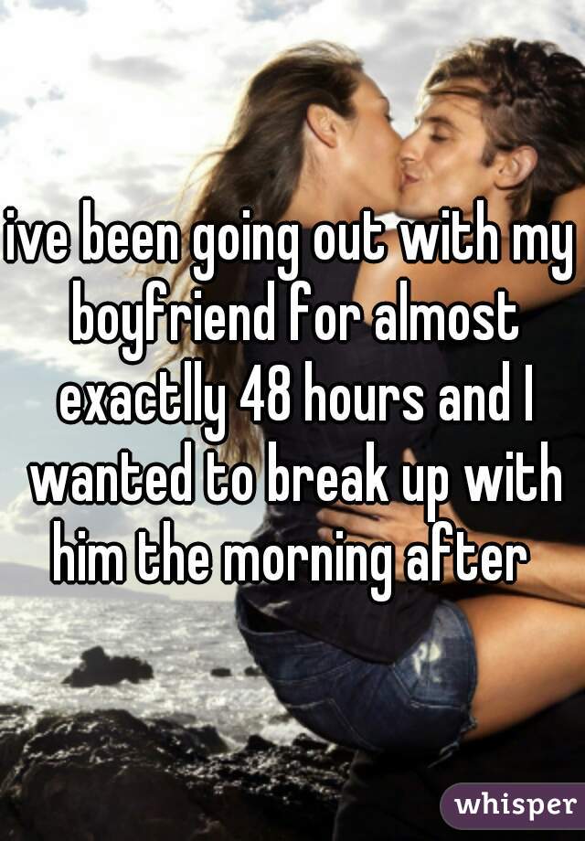 ive been going out with my boyfriend for almost exactlly 48 hours and I wanted to break up with him the morning after 