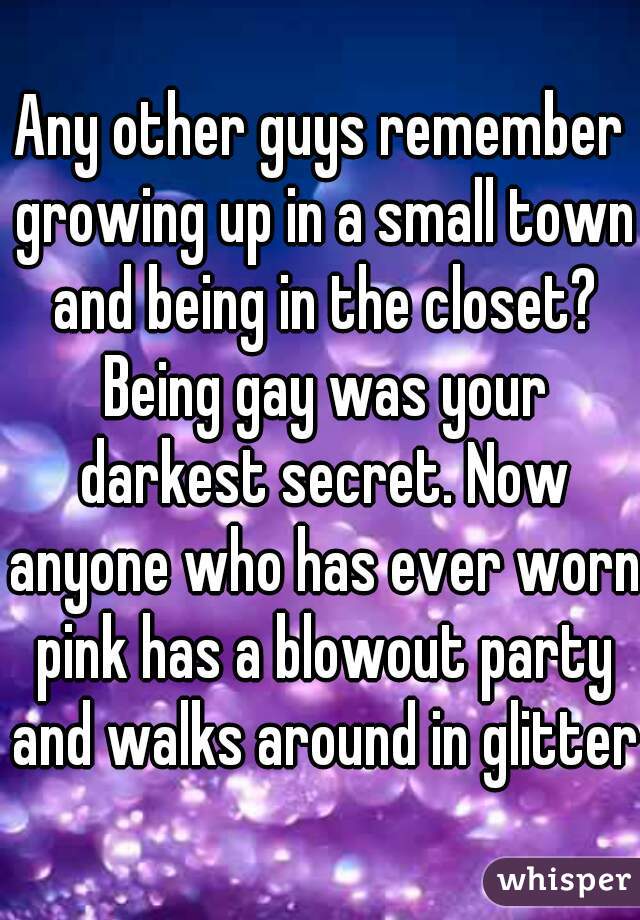 Any other guys remember growing up in a small town and being in the closet? Being gay was your darkest secret. Now anyone who has ever worn pink has a blowout party and walks around in glitter.