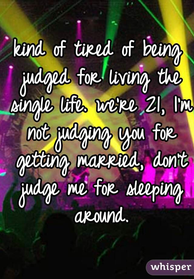 kind of tired of being judged for living the single life. we're 21, I'm not judging you for getting married, don't judge me for sleeping around.