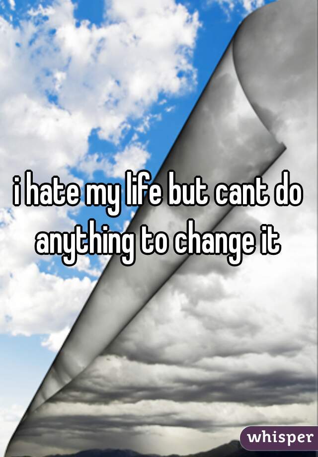 i hate my life but cant do anything to change it 
