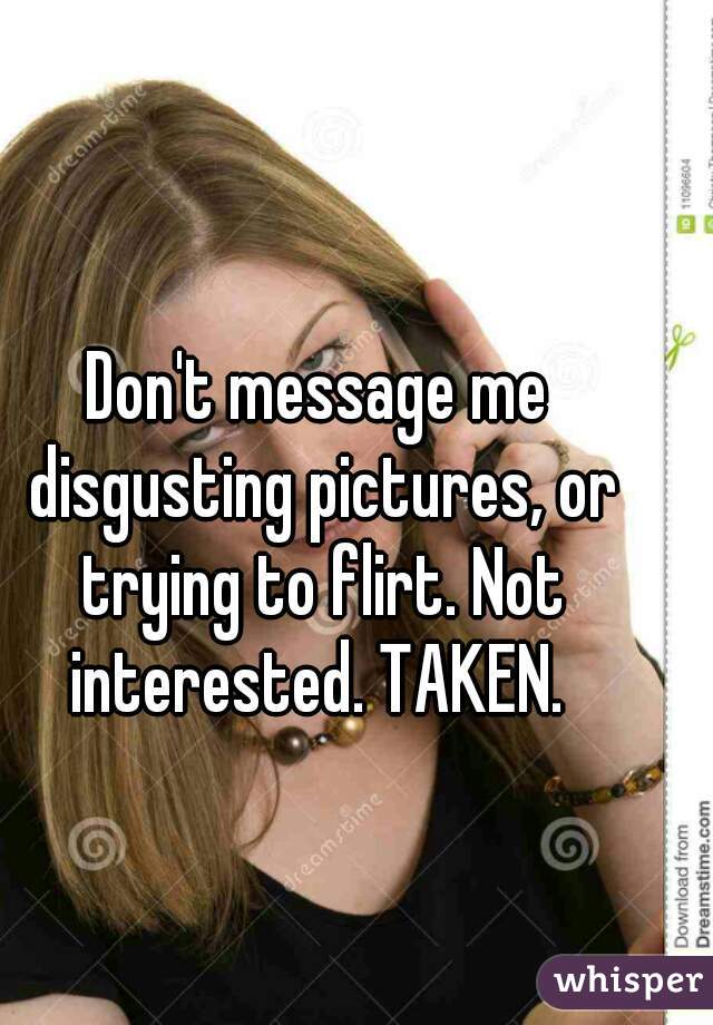 Don't message me disgusting pictures, or trying to flirt. Not interested. TAKEN. 