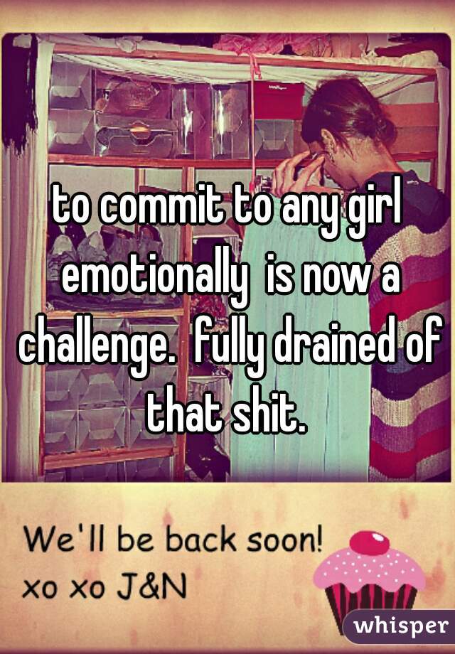to commit to any girl emotionally  is now a challenge.  fully drained of that shit. 