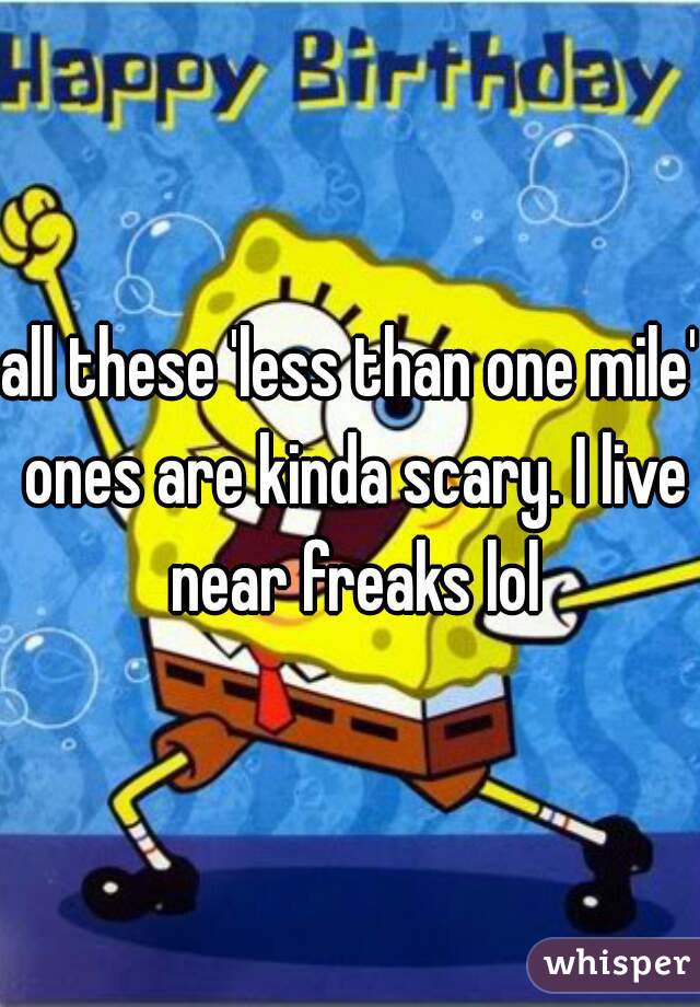 all these 'less than one mile' ones are kinda scary. I live near freaks lol