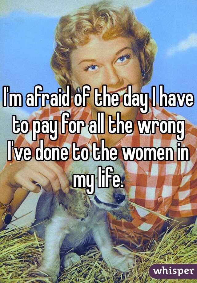 I'm afraid of the day I have to pay for all the wrong I've done to the women in my life.