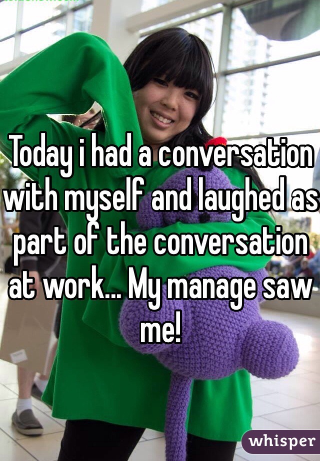 Today i had a conversation with myself and laughed as part of the conversation at work... My manage saw me!