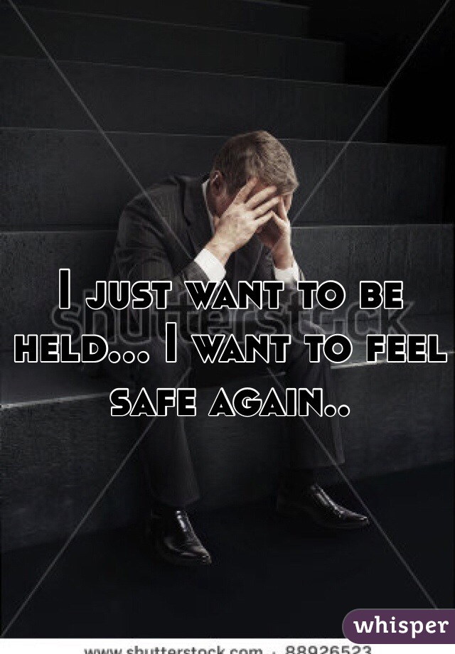 I just want to be held... I want to feel safe again.. 