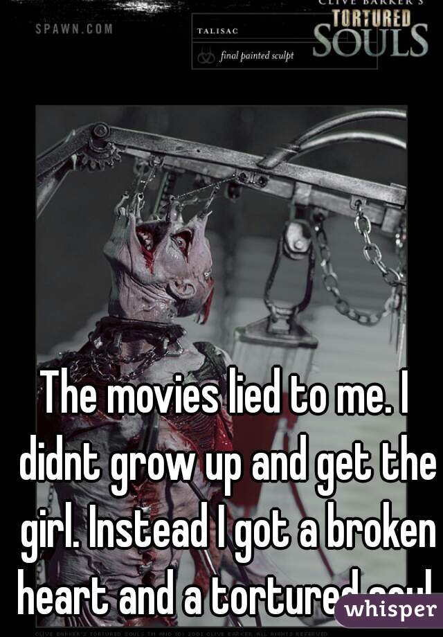 The movies lied to me. I didnt grow up and get the girl. Instead I got a broken heart and a tortured soul.