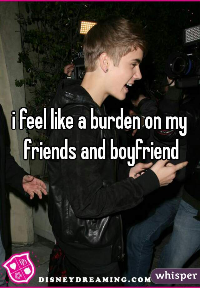 i feel like a burden on my friends and boyfriend