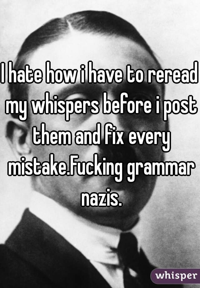 I hate how i have to reread my whispers before i post them and fix every mistake.Fucking grammar nazis.