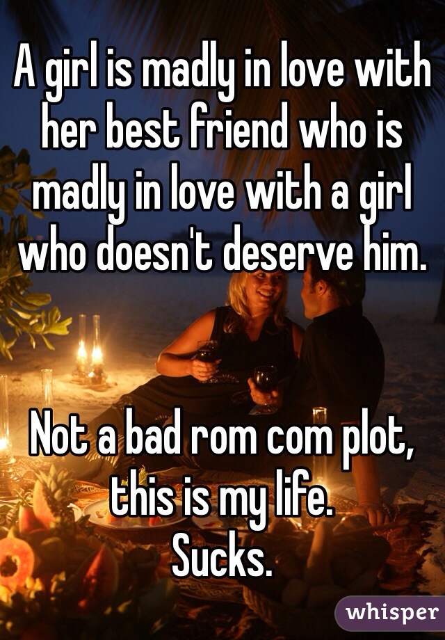 A girl is madly in love with her best friend who is madly in love with a girl who doesn't deserve him. 


Not a bad rom com plot, this is my life. 
Sucks. 