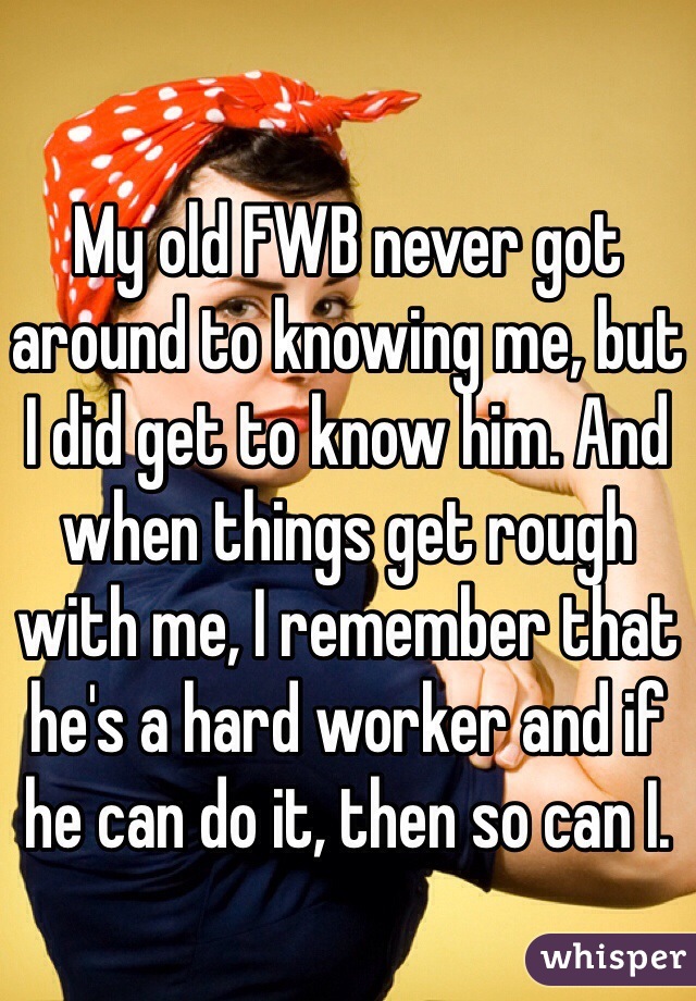 My old FWB never got around to knowing me, but I did get to know him. And when things get rough with me, I remember that he's a hard worker and if he can do it, then so can I.