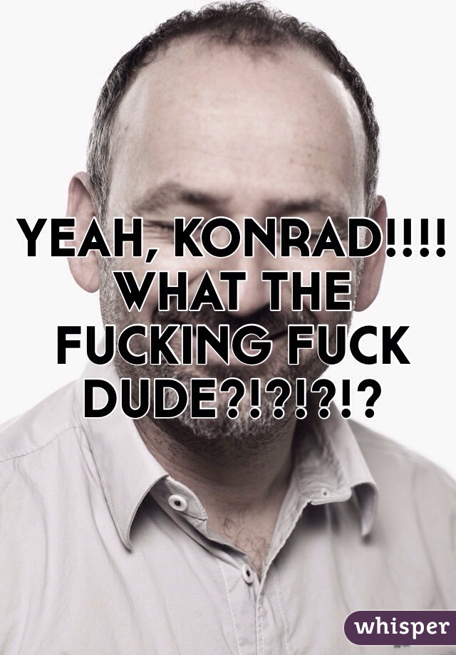 YEAH, KONRAD!!!!
WHAT THE FUCKING FUCK DUDE?!?!?!?