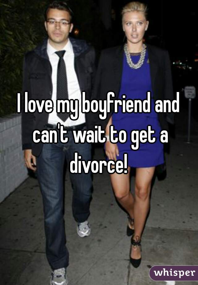 I love my boyfriend and can't wait to get a divorce! 