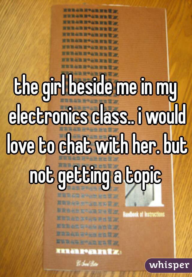 the girl beside me in my electronics class.. i would love to chat with her. but not getting a topic 
