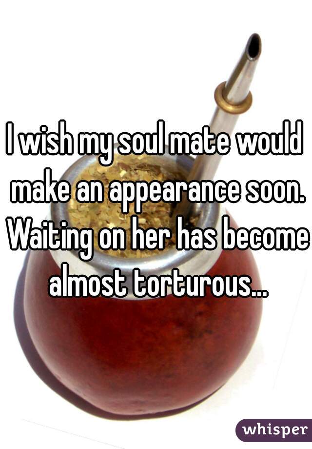 I wish my soul mate would make an appearance soon. Waiting on her has become almost torturous...