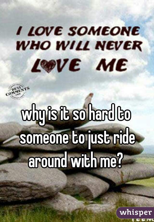 why is it so hard to someone to just ride around with me? 