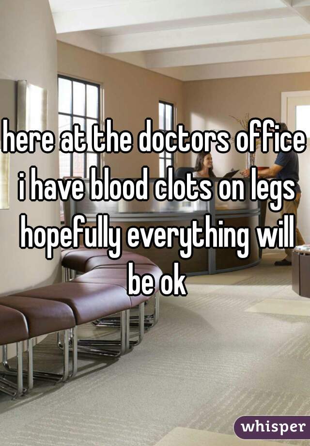 here at the doctors office i have blood clots on legs hopefully everything will be ok