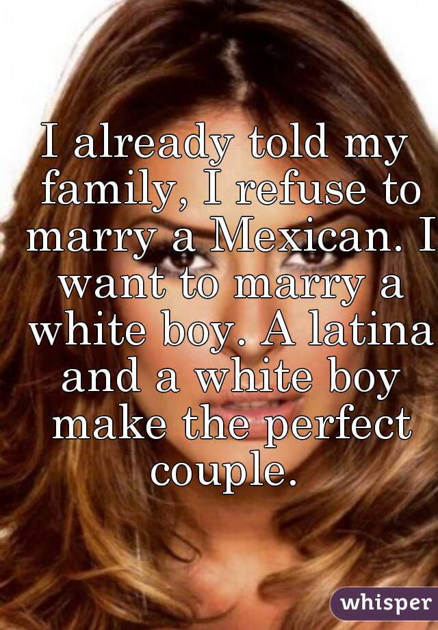 I already told my family, I refuse to marry a Mexican. I want to marry a white boy. A latina and a white boy make the perfect couple. 