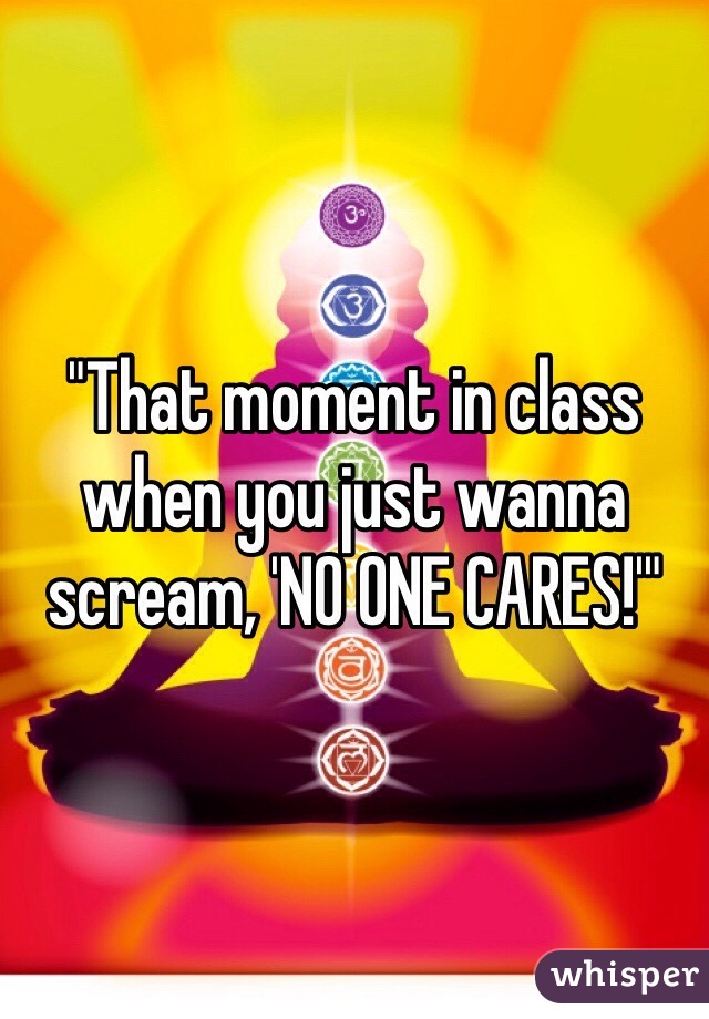 "That moment in class when you just wanna scream, 'NO ONE CARES!'"