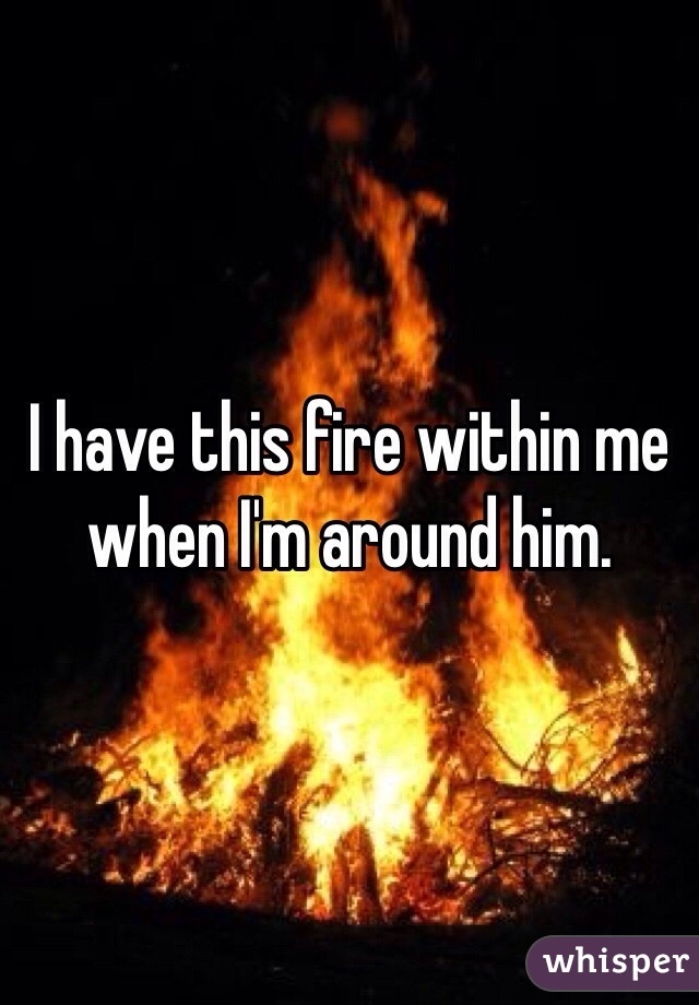 I have this fire within me when I'm around him. 