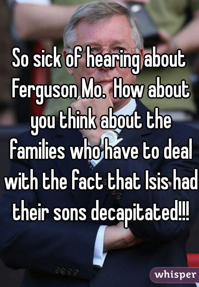 So sick of hearing about Ferguson Mo.  How about you think about the families who have to deal with the fact that Isis had their sons decapitated!!!