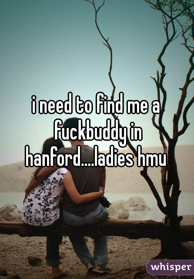 i need to find me a fuckbuddy in hanford....ladies hmu 