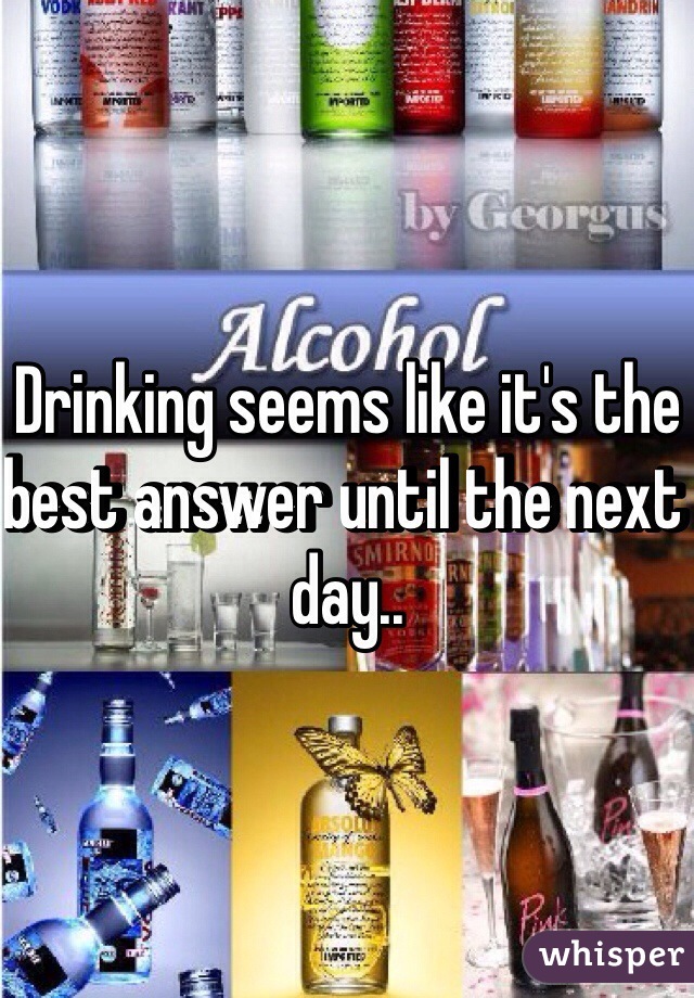 Drinking seems like it's the best answer until the next day..