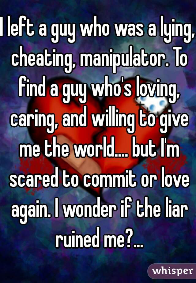 I left a guy who was a lying, cheating, manipulator. To find a guy who's loving, caring, and willing to give me the world.... but I'm scared to commit or love again. I wonder if the liar ruined me?...
