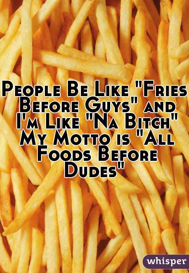 People Be Like "Fries Before Guys" and I'm Like "Na Bitch" My Motto is "All Foods Before Dudes" 