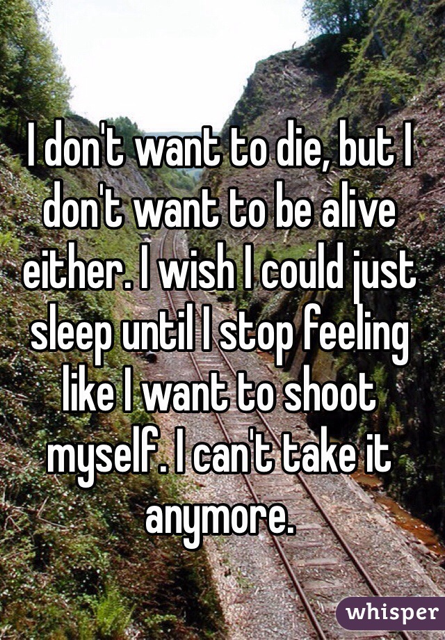 I don't want to die, but I don't want to be alive either. I wish I could just sleep until I stop feeling like I want to shoot myself. I can't take it anymore. 