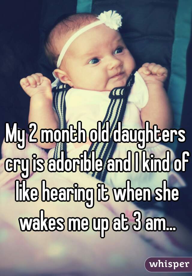 My 2 month old daughters cry is adorible and I kind of like hearing it when she wakes me up at 3 am...