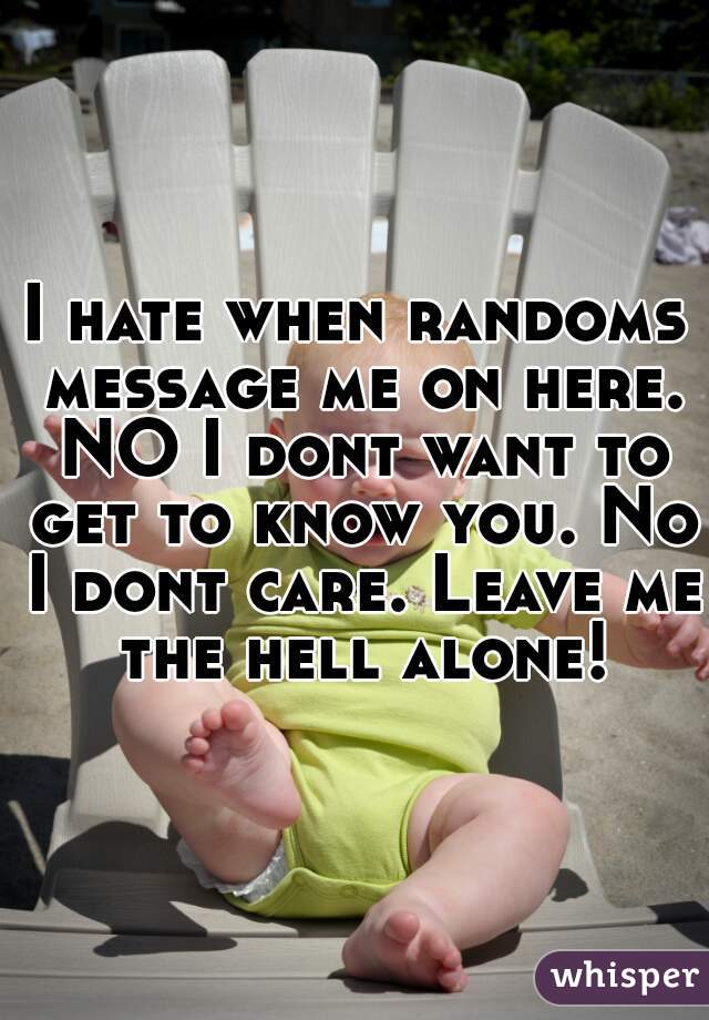 I hate when randoms message me on here. NO I dont want to get to know you. No I dont care. Leave me the hell alone!