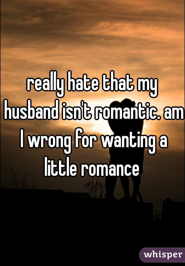 really hate that my husband isn't romantic. am I wrong for wanting a little romance 