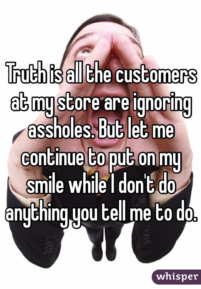 Truth is all the customers at my store are ignoring assholes. But let me continue to put on my smile while I don't do anything you tell me to do.
