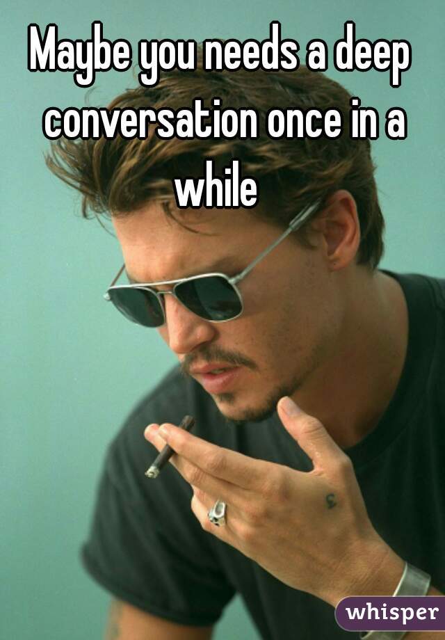 Maybe you needs a deep conversation once in a while  