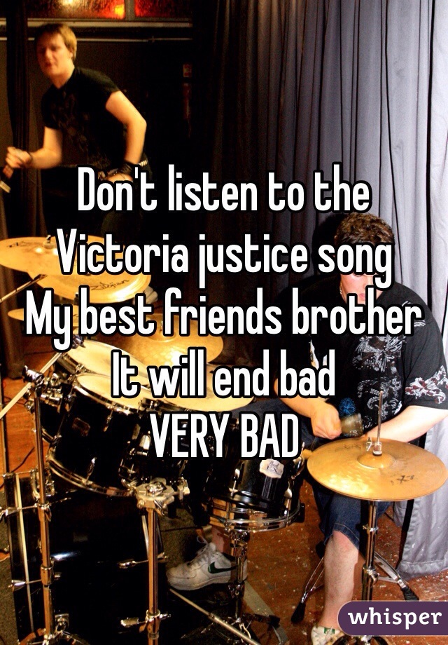 Don't listen to the Victoria justice song 
My best friends brother
It will end bad 
VERY BAD