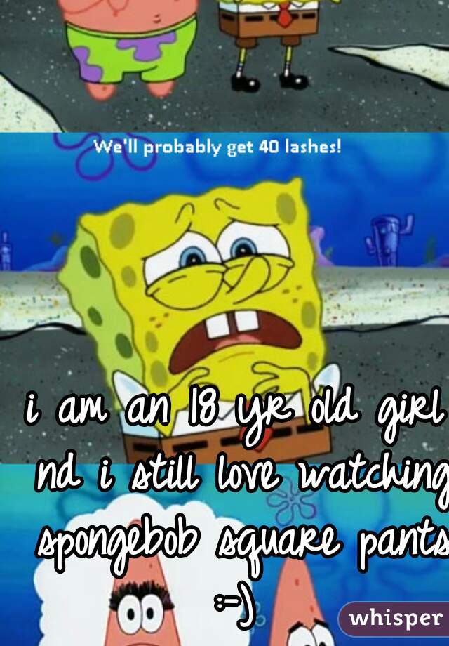 i am an 18 yr old girl nd i still love watching spongebob square pants :-) 