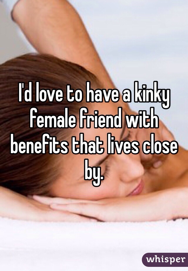 I'd love to have a kinky female friend with benefits that lives close by. 
