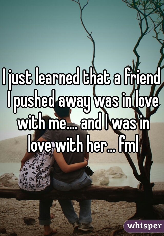 I just learned that a friend I pushed away was in love with me.... and I was in love with her... fml