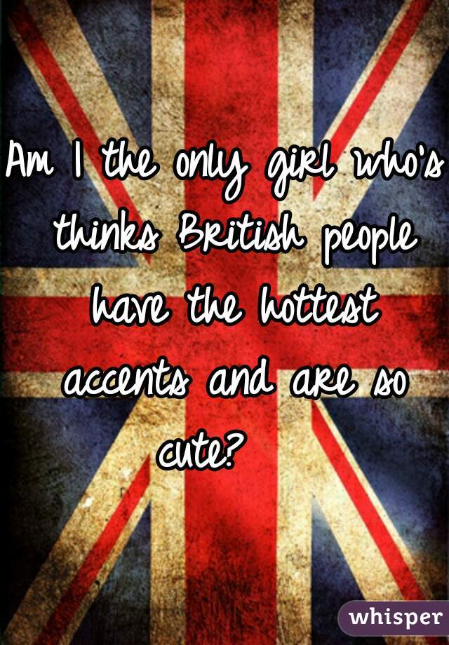 Am I the only girl who's thinks British people have the hottest accents and are so cute?   