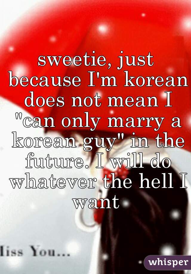 sweetie, just because I'm korean does not mean I "can only marry a korean guy" in the future. I will do whatever the hell I want 