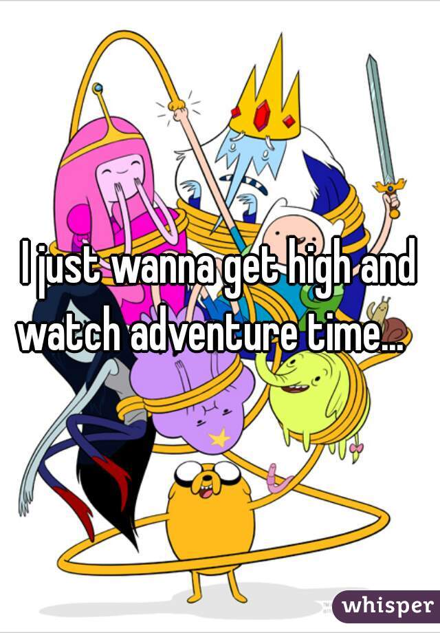 I just wanna get high and watch adventure time...   